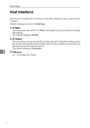 Page 200Printer Features
190
5Host Interface
This section describes the user tools in the Host Interface menu under Printer
Features.
Default settings are shown in bold type.
❖I/O Buffer
You can set the size of the I/O Buffer. Normally it is not necessary to change
this setting.
The default setting is 128 KB.
❖I/O Timeout
You can set how many seconds the machine should wait before ending a print
job. If data from another port usually arrives in the middle of a print job, you
should increase this timeout period....