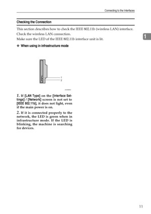 Page 21Connecting to the Interfaces
11
1
Checking the Connection
This section describes how to check the IEEE 802.11b (wireless LAN) interface.
Check the wireless LAN connection.
Make sure the LED of the IEEE 802.11b interface unit is lit.
❖When using in infrastructure mode
1.If [LAN Type] on the [Interface Set-
tings] / [Network] screen is not set to
[IEEE 802.11b], it does not light, even
if the main power is on.
2.If it is connected properly to the
network, the LED is green when in
infrastructure mode. If...