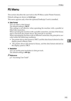 Page 203PS Menu
193
5 PS Menu
This section describes the user tools in the PS Menu under Printer Features.
Default settings are shown in bold type.
This menu appears only when the optional PostScript 3 unit is installed.
❖Data Format
You can select a data format.
The default setting is TBCP.
This setting is not effective when operating the machine with a parallel or
EtherTalk connection.
When operating the machine with a parallel connection, and also if the binary
data is sent from the printer driver, the print...