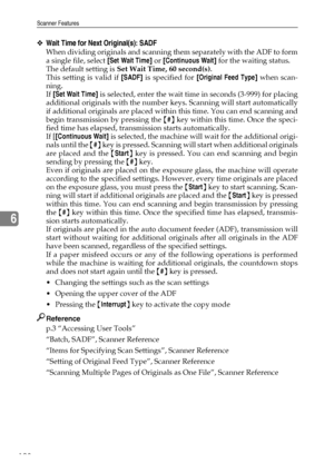 Page 208Scanner Features
198
6
❖Wait Time for Next Original(s): SADF
When dividing originals and scanning them separately with the ADF to form
a single file, select [Set Wait Time] or [Continuous Wait] for the waiting status.
The default setting is Set Wait Time, 60 second(s).
This setting is valid if [SADF] is specified for [Original Feed Type] when scan-
ning.
If [Set Wait Time] is selected, enter the wait time in seconds (3-999) for placing
additional originals with the number keys. Scanning will start...