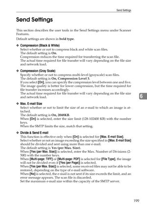 Page 209Send Settings
199
6 Send Settings
This section describes the user tools in the Send Settings menu under Scanner
Features.
Default settings are shown in bold type.
❖Compression (Black & White)
Select whether or not to compress black and white scan files.
The default setting is On.
Compression reduces the time required for transferring the scan file.
The actual time required for file transfer will vary depending on the file size
and network load.
❖Compression (Gray Scale)
Specify whether or not to compress...