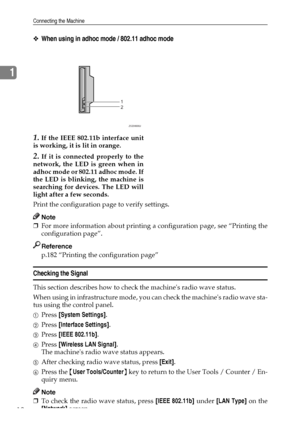 Page 22Connecting the Machine
12
1
❖When using in adhoc mode / 802.11 adhoc mode
1.If the IEEE 802.11b interface unit
is working, it is lit in orange.
2.If it is connected properly to the
network, the LED is green when in
adhoc mode or 802.11 adhoc mode. If
the LED is blinking, the machine is
searching for devices. The LED will
light after a few seconds.
Print the configuration page to verify settings.
Note
❒For more information about printing a configuration page, see “Printing the
configuration page”....