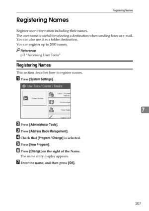 Page 217Registering Names
207
7 Registering Names
Register user information including their names.
The user name is useful for selecting a destination when sending faxes or e-mail.
You can also use it as a folder destination.
You can register up to 2000 names.
Reference
p.3 “Accessing User Tools”
Registering Names
This section describes how to register names.
APress [System Settings].
BPress [Administrator Tools].
CPress [Address Book Management].
DCheck that [Program / Change] is selected.
EPress [New...