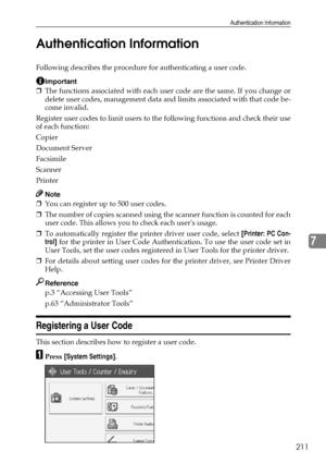 Page 221Authentication Information
211
7 Authentication Information
Following describes the procedure for authenticating a user code.
Important
❒The functions associated with each user code are the same. If you change or
delete user codes, management data and limits associated with that code be-
come invalid.
Register user codes to limit users to the following functions and check their use
of each function:
Copier
Document Server
Facsimile
Scanner
Printer
Note
❒You can register up to 500 user codes.
❒The number...