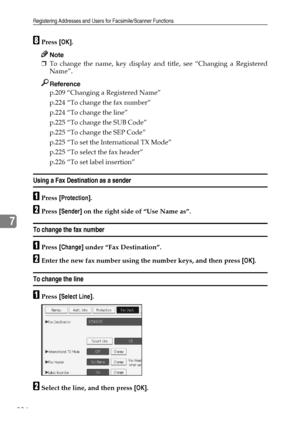 Page 234Registering Addresses and Users for Facsimile/Scanner Functions
224
7
HPress [OK].
Note
❒To change the name, key display and title, see “Changing a Registered
Name”.
Reference
p.209 “Changing a Registered Name”
p.224 “To change the fax number”
p.224 “To change the line”
p.225 “To change the SUB Code”
p.225 “To change the SEP Code”
p.225 “To set the International TX Mode”
p.225 “To select the fax header”
p.226 “To set label insertion”
Using a Fax Destination as a sender
APress [Protection].
BPress...