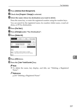 Page 237Fax Destination
227
7
CPress [Address Book Management].
DCheck that [Program / Change] is selected.
ESelect the name whose fax destination you want to delete.
Press the name key, or enter the registered number using the number keys.
You can search by the registered name, fax number, folder name, e-mail ad-
dress, or IP-Fax destination.
FPress [Fax Dest.].
GPress [Change] under “Fax Destination”.
HPress [Delete All].
IPress [OK] twice.
JPress the {User Tools/Counter} key.
Note
❒To delete the name, key...