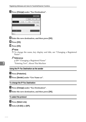 Page 240Registering Addresses and Users for Facsimile/Scanner Functions
230
7
GPress [Change] under “Fax Destination”.
HEnter the new destination, and then press [OK].
IPress [OK].
JPress [OK].
Note
❒To change the name, key display and title, see “Changing a Registered
Name”.
Reference
p.209 “Changing a Registered Name”
“Entering Text”, About This Machine
Using the IP–Fax Destination as the sender
APress [Protection].
BPress [Sender] under “Use Name as”.
To change the IP-Fax Destination
APress [Change] under...