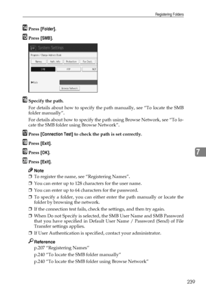 Page 249Registering Folders
239
7
NPress [Folder].
OPress [SMB].
PSpecify the path.
For details about how to specify the path manually, see “To locate the SMB
folder manually”.
For details about how to specify the path using Browse Network, see “To lo-
cate the SMB folder using Browse Network”.
QPress [Connection Test] to check the path is set correctly.
RPress [Exit].
SPress [OK].
TPress [Exit].
Note
❒To register the name, see “Registering Names”.
❒You can enter up to 128 characters for the user name.
❒You can...