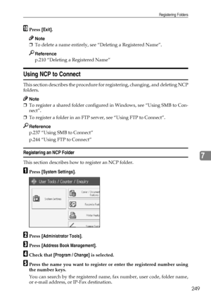 Page 259Registering Folders
249
7
JPress [Exit].
Note
❒To delete a name entirely, see “Deleting a Registered Name”.
Reference
p.210 “Deleting a Registered Name”
Using NCP to Connect
This section describes the procedure for registering, changing, and deleting NCP
folders.
Note
❒To register a shared folder configured in Windows, see “Using SMB to Con-
nect”.
❒To register a folder in an FTP server, see “Using FTP to Connect”.
Reference
p.237 “Using SMB to Connect”
p.244 “Using FTP to Connect”
Registering an NCP...