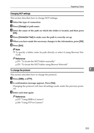 Page 263Registering Folders
253
7
Changing NCP settings
This section describes how to change NCP settings.
ASelect the type of connection.
BPress [Change] of path name.
CEnter the name of the path on which the folder is located, and then press
[OK].
DPress [Connection Test] to make sure the path is correctly set up.
EWhen you have made the necessary changes to the information, press [OK].
FPress [Exit].
Note
❒To specify a folder, enter its path directly or select it using Browser Net-
work.
Reference
p.251 “To...