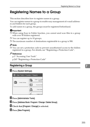 Page 265Registering Names to a Group
255
7 Registering Names to a Group
This section describes how to register names to a group.
You can register names to a group to enable easy management of e-mail address-
es and folders for each group.
To add names to a group, the groups must be registered beforehand.
Important
❒When using Scan to Folder function, you cannot send scan files to a group
with over 50 folders registered.
❒You can register up to 10 groups.
❒The maximum number of destinations registerable to a...