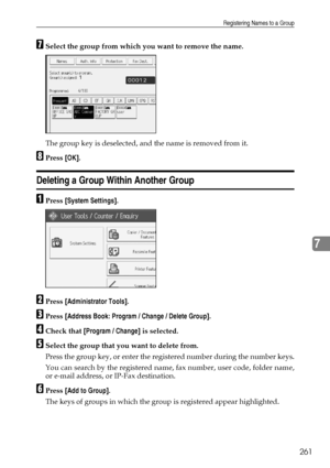 Page 271Registering Names to a Group
261
7
GSelect the group from which you want to remove the name.
The group key is deselected, and the name is removed from it.
HPress [OK].
Deleting a Group Within Another Group
APress [System Settings].
BPress [Administrator Tools].
CPress [Address Book: Program / Change / Delete Group].
DCheck that [Program / Change] is selected.
ESelect the group that you want to delete from.
Press the group key, or enter the registered number during the number keys.
You can search by the...