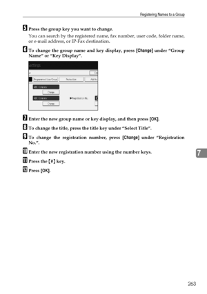 Page 273Registering Names to a Group
263
7
EPress the group key you want to change.
You can search by the registered name, fax number, user code, folder name,
or e-mail address, or IP-Fax destination.
FTo change the group name and key display, press [Change] under “Group
Name” or “Key Display”.
GEnter the new group name or key display, and then press [OK].
HTo change the title, press the title key under “Select Title”.
ITo change the registration number, press [Change] under “Registration
No.”.
JEnter the new...