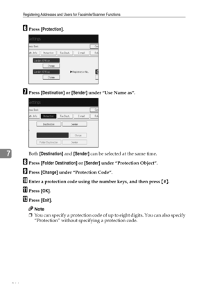 Page 276Registering Addresses and Users for Facsimile/Scanner Functions
266
7
FPress [Protection].
GPress [Destination] or [Sender] under “Use Name as”.
Both [Destination] and [Sender] can be selected at the same time.
HPress [Folder Destination] or [Sender] under “Protection Object”.
IPress [Change] under “Protection Code”.
JEnter a protection code using the number keys, and then press {#}.
KPress [OK].
LPress [Exit].
Note
❒You can specify a protection code of up to eight digits. You can also specify...