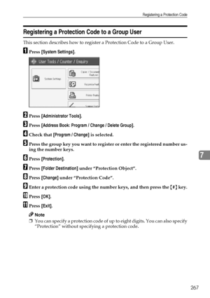 Page 277Registering a Protection Code
267
7
Registering a Protection Code to a Group User
This section describes how to register a Protection Code to a Group User.
APress [System Settings].
BPress [Administrator Tools].
CPress [Address Book: Program / Change / Delete Group].
DCheck that [Program / Change] is selected.
EPress the group key you want to register or enter the registered number us-
ing the number keys.
FPress [Protection].
GPress [Folder Destination] under “Protection Object”.
HPress [Change] under...