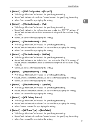 Page 41Network Settings
31
1
❖[Network] → [WINS Configuration] → [Scope ID]
 Web Image Monitor:Can be used for specifying the setting.
 SmartDeviceMonitor for Admin:Cannot be used for specifying the setting.
 telnet:Can be used for specifying the setting.
❖[Network] → [Effective Protocol] → [IPv4]
 Web Image Monitor:Can be used for specifying the setting.
 SmartDeviceMonitor for Admin:You can make the TCP/IP settings if
SmartDeviceMonitor for Admin is communicating with the machine using
IPX/SPX.
...