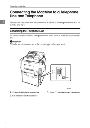 Page 46Connecting the Machine
36
1Connecting the Machine to a Telephone 
Line and TelephoneThis section describes how to connect the machine to the telephone lines and se-
lect the line type.
Connecting the Telephone Line
To connect the machine to a telephone line, use a snap-in modular type connec-
tor.
Important
❒Make sure the connector is the correct type before you start.
1.External telephone connector
2.G3 interface unit connector
3.Extra G3 interface unit connector
BEY009S
Downloaded From...