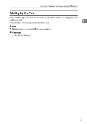 Page 47Connecting the Machine to a Telephone Line and Telephone
37
1
Selecting the Line Type
Select the line type to which the machine is connected. There are two types: tone
and pulse dial.
Select the line type using Administrator Tools.
Note
❒This function is not available in some regions.
Reference
p.130 “Initial Settings”
Downloaded From ManualsPrinter.com Manuals 