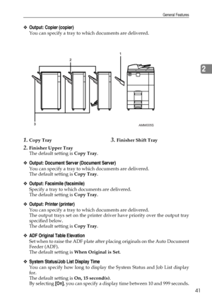 Page 51General Features
41
2
❖Output: Copier (copier)
You can specify a tray to which documents are delivered.
1.Copy Tray
2.Finisher Upper Tray
3.Finisher Shift Tray
The default setting is Copy Tray.
❖Output: Document Server (Document Server)
You can specify a tray to which documents are delivered.
The default setting is Copy Tray.
❖Output: Facsimile (facsimile)
Specify a tray to which documents are delivered.
The default setting is Copy Tray.
❖Output: Printer (printer)
You can specify a tray to which...