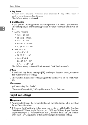 Page 52System Settings
42
2
❖Key Repeat
You can enable or disable repetition of an operation if a key on the screen or
control panel is pressed continuously.
The default setting is Normal.
❖Z-fold Position
If you specify Z-folding, set the fold-back position in 1 mm (0.1) increments.
The setting ranges of the folding position for each paper size are shown be-
low:
Metric version:
 A3: 2 - 25 mm
 B4 JIS: 2 - 40 mm
 A4: 2 - 10 mm
 11 × 17: 2 - 20 mm
8
1/2 × 14: 2-35 mm
 Inch version:
 A3: 0.1 - 1.0
 B4...