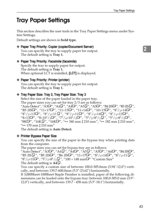 Page 53Tray Paper Settings
43
2 Tray Paper Settings
This section describes the user tools in the Tray Paper Settings menu under Sys-
tem Settings.
Default settings are shown in bold type.
❖Paper Tray Priority: Copier (copier/Document Server)
You can specify the tray to supply paper for output.
The default setting is Tray 1.
❖Paper Tray Priority: Facsimile (facsimile)
Specify the tray to supply paper for output.
The default setting is Tray 1.
When optional LCT is installed, [LCT] is displayed.
❖Paper Tray...