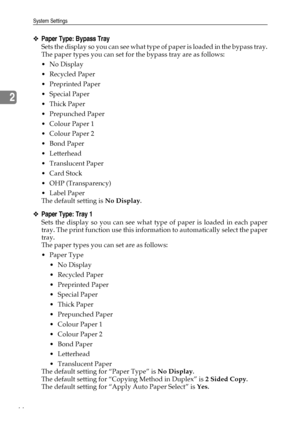 Page 54System Settings
44
2
❖Paper Type: Bypass Tray
Sets the display so you can see what type of paper is loaded in the bypass tray.
The paper types you can set for the bypass tray are as follows:
No Display
Recycled Paper
 Preprinted Paper
 Special Paper
Thick Paper
 Prepunched Paper
 Colour Paper 1
 Colour Paper 2
Bond Paper
Letterhead
 Translucent Paper
Card Stock
 OHP (Transparency)
Label Paper
The default setting is No Display.
❖Paper Type: Tray 1
Sets the display so you can see what type of...