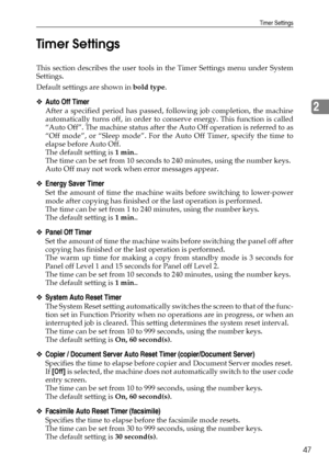 Page 57Timer Settings
47
2 Timer Settings
This section describes the user tools in the Timer Settings menu under System
Settings.
Default settings are shown in bold type.
❖Auto Off Timer
After a specified period has passed, following job completion, the machine
automatically turns off, in order to conserve energy. This function is called
“Auto Off”. The machine status after the Auto Off operation is referred to as
“Off mode”, or “Sleep mode”. For the Auto Off Timer, specify the time to
elapse before Auto Off....