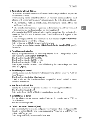 Page 69File Transfer
59
2
❖Administrators E-mail Address
On e-mailed scanned documents, if the sender is not specified this appears as
the senders address.
When sending e-mail under the Internet fax function, administrators e-mail
address will appear as the sender’s address under the following conditions:
 The sender has not been specified and the machine’s e-mail address has
not been registered.
 The specified sender is not registered in the machine’s address book and
the machine’s e-mail address has not...