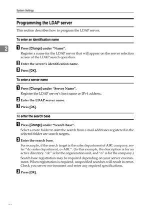 Page 82System Settings
72
2
Programming the LDAP server
This section describes how to program the LDAP server.
To enter an identification name
APress [Change] under “Name”.
Register a name for the LDAP server that will appear on the server selection
screen of the LDAP search operation.
BEnter the server’s identification name.
CPress [OK].
To enter a server name
APress [Change] under “Server Name”.
Register the LDAP server’s host name or IPv4 address.
BEnter the LDAP server name.
CPress [OK].
To enter the search...