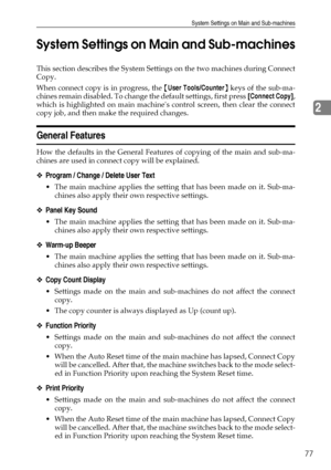 Page 87System Settings on Main and Sub-machines
77
2
System Settings on Main and Sub-machines
This section describes the System Settings on the two machines during Connect
Copy.
When connect copy is in progress, the {User Tools/Counter} keys of the sub-ma-
chines remain disabled. To change the default settings, first press [Connect Copy],
which is highlighted on main machines control screen, then clear the connect
copy job, and then make the required changes.
General Features
How the defaults in the General...