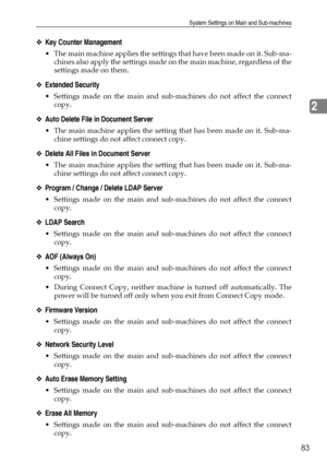 Page 93System Settings on Main and Sub-machines
83
2
❖Key Counter Management
 The main machine applies the settings that have been made on it. Sub-ma-
chines also apply the settings made on the main machine, regardless of the
settings made on them.
❖Extended Security
 Settings made on the main and sub-machines do not affect the connect
copy.
❖Auto Delete File in Document Server
 The main machine applies the setting that has been made on it. Sub-ma-
chine settings do not affect connect copy.
❖Delete All Files...