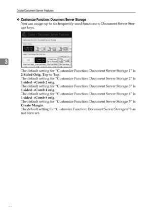 Page 98Copier/Document Server Features
88
3
❖Customize Function: Document Server Storage
You can assign up to six frequently-used functions to Document Server Stor-
age keys.
The default setting for “Customize Function: Document Server Storage 1” is
2 Sided Orig. Top to Top.
The default setting for “Customize Function: Document Server Storage 2” is
1 sided→Comb 2 orig.
The default setting for “Customize Function: Document Server Storage 3” is
1 sided→Comb 4 orig.
The default setting for “Customize Function:...