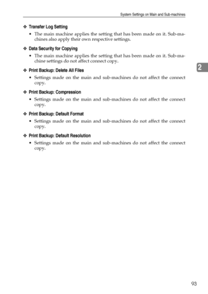 Page 101System Settings on Main and Sub-machines
93
2
❖Transfer Log Setting
 The main machine applies the setting that has been made on it. Sub-ma-
chines also apply their own respective settings.
❖Data Security for Copying
 The main machine applies the setting that has been made on it. Sub-ma-
chine settings do not affect connect copy.
❖Print Backup: Delete All Files
 Settings made on the main and sub-machines do not affect the connect
copy.
❖Print Backup: Compression
 Settings made on the main and...