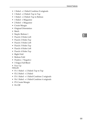 Page 107General Features
99
3
 1 Sided → 1 Sided Combine: 8 originals
 1 Sided → 2 Sided: Top to Top
 1 Sided → 2 Sided: Top to Bottom
 1 Sided → Magazine
 2 Sided → Magazine
 Create Margin
 Original Orientation
Batch
 Staple: Bottom 1
Punch: 2 Holes Left
Punch: 2 Holes Top
Punch: 3 Holes Left
Punch: 3 Holes Top
Punch: 4 Holes Left
Punch: 4 Holes Top
 Right Fold
Bottom Fold
 Positive / Negative
 3 Edges Full Bleed
Face Up
Default:
 F1: 1 Sided → 2 Sided: Top to Top
 F2: 2 Sided → 2 Sided
...
