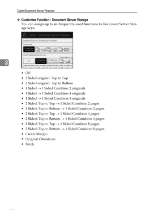 Page 108Copier/Document Server Features
100
3
❖Customize Function : Document Server Storage
You can assign up to six frequently-used functions to Document Server Stor-
age keys.
Off
 2 Sided original: Top to Top
 2 Sided original: Top to Bottom
 1 Sided → 1 Sided Combine: 2 originals
 1 Sided → 1 Sided Combine: 4 originals
 1 Sided → 1 SIded Combine: 8 originals
 2 Sided: Top to Top → 1 Sided Combine: 2 pages
 2 Sided: Top to Bottom → 1 Sided Combine: 2 pages
 2 Sided: Top to Top → 1 Sided Combine: 4...