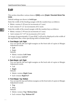 Page 114Copier/Document Server Features
106
3Edit
This section describes various items of [Edit] under [Copier / Document Server Fea-
tures].
Default settings are shown in bold type.
Enter the width of the binding margin with the number keys as follows:
 Metric version: 0–30 mm (in increments of 1 mm)
 Inch version: 0-1.2 (in increments of 0.1 inch)
Enter the width of the erased margin with the number keys as follows:
 Metric version: 2–99 mm (in increments of 1 mm)
  Inch version: 0.1-3.9 (in increments of...