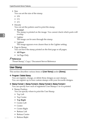 Page 122Copier/Document Server Features
114
3
Size
You can set the size of the stamp.
1 X
2 X
4 X
Density
You can set the pattern used to print the stamp.
Normal
The stamp is printed on the image. You cannot check which parts will
overlap.
Lighter
The image can be seen through the stamp.
Lightest
The image appears even clearer than in the Lighter setting.
 Page to Stamp
You can have the stamp printed on the first page or all pages.
All Pages
1st Page Only
Reference
Preset Stamp, Copy/ Document Server...