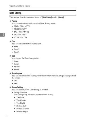 Page 124Copier/Document Server Features
116
3
Date Stamp
This section describes various items of [Date Stamp] under [Stamp].
❖Format
You can select the date format for Date Stamp mode.
 MM / DD / YYYY
 MM.DD.YYYY
DD / MM / YYYY
 DD.MM.YYYY
 YYYY.MM.DD
❖Font
You can select the Date Stamp font.
Font 1
Font 2
Font 3
❖Size
You can set the Date Stamp size.
Auto
Large
 Middle
Small
❖Superimpose
You can have the Date Stamp printed in white when it overlaps black parts of
the image.
On
Off
❖Stamp Setting...
