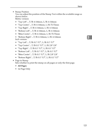 Page 129Stamp
121
3
Stamp Position
You can adjust the position of the Stamp Text within the available range as
shown below.
Metric version:
 Top Left…T/B: 4-144mm, L/R: 4-144mm
 Top Centre…T/B: 4-144mm, L/R: 72-72mm
 Top Right…T/B: 4-144mm, L/R: 4-144mm
 Bottom Left…T/B: 4-144mm, L/R: 4-144mm
 Bttm Centre…T/B: 4-144mm, L/R: 72-72mm
 Bottom Right…T/B: 4-144mm, L/R: 4-144mm
Inch version:
 Top Left…T/B: 0.1-5.7, L/R: 0.1-5.7
 Top Centre…T/B: 0.1-5.7, L/R: 2.8-2.8
 Top Right…T/B: 0.1-5.7, L/R: 0.1-5.7
...