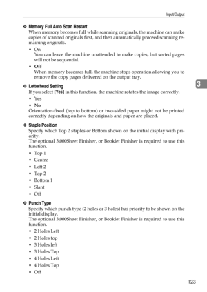 Page 131Input/Output
123
3
❖Memory Full Auto Scan Restart
When memory becomes full while scanning originals, the machine can make
copies of scanned originals first, and then automatically proceed scanning re-
maining originals.
On
You can leave the machine unattended to make copies, but sorted pages
will not be sequential.
Off
When memory becomes full, the machine stops operation allowing you to
remove the copy pages delivered on the output tray.
❖Letterhead Setting
If you select [Yes] in this function, the...