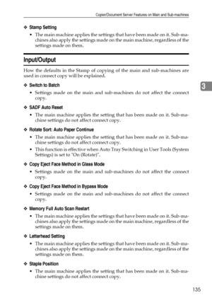 Page 143Copier/Document Server Features on Main and Sub-machines
135
3
❖Stamp Setting
 The main machine applies the settings that have been made on it. Sub-ma-
chines also apply the settings made on the main machine, regardless of the
settings made on them.
Input/Output
How the defaults in the Stamp of copying of the main and sub-machines are
used in connect copy will be explained.
❖Switch to Batch
 Settings made on the main and sub-machines do not affect the connect
copy.
❖SADF Auto Reset
 The main machine...