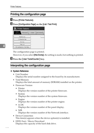 Page 146Printer Features
138
4
Printing the configuration page
APress [Printer Features].
BPress [Configuration Page] on the [List / Test Print].
The configuration page is printed.
However, if you select [Hex Dump], the setting is made, but nothing is printed. 
CPress the {User Tools/Counter} key.
Interpreting the configuration page
❖System Reference
Unit Number
Displays the serial number assigned to the board by its manufacturer.
Total Memory
Displays the total amount of memory (SDRAM) installed on the...