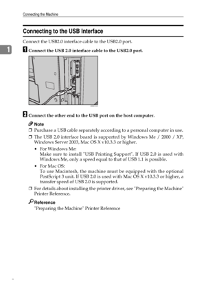 Page 16Connecting the Machine
8
1
Connecting to the USB Interface
Connect the USB2.0 interface cable to the USB2.0 port.
AConnect the USB 2.0 interface cable to the USB2.0 port.
BConnect the other end to the USB port on the host computer.
Note
❒Purchase a USB cable separately according to a personal computer in use.
❒The USB 2.0 interface board is supported by Windows Me / 2000 / XP,
Windows Server 2003, Mac OS X v10.3.3 or higher.
 For Windows Me:
Make sure to install USB Printing Support. If USB 2.0 is used...