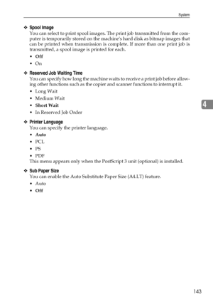 Page 151System
143
4
❖Spool Image
You can select to print spool images. The print job transmitted from the com-
puter is temporarily stored on the machines hard disk as bitmap images that
can be printed when transmission is complete. If more than one print job is
transmitted, a spool image is printed for each.
Off
On
❖Reserved Job Waiting Time
You can specify how long the machine waits to receive a print job before allow-
ing other functions such as the copier and scanner functions to interrupt it.
Long Wait...