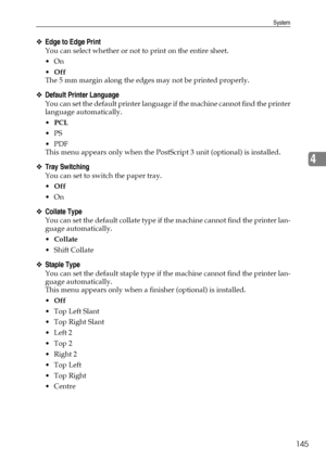 Page 153System
145
4
❖Edge to Edge Print
You can select whether or not to print on the entire sheet.
On
Off
The 5 mm margin along the edges may not be printed properly.
❖Default Printer Language
You can set the default printer language if the machine cannot find the printer
language automatically.
PCL
PS
PDF
This menu appears only when the PostScript 3 unit (optional) is installed.
❖Tray Switching
You can set to switch the paper tray.
Off
On
❖Collate Type
You can set the default collate type if the...