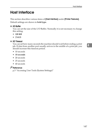 Page 155Host Interface
147
4 Host Interface
This section describes various items of [Host Interface] under [Printer Features].
Default settings are shown in bold type.
❖I/O Buffer
You can set the size of the I/O Buffer. Normally it is not necessary to change
this setting.
128 KB
 256KB
❖I/O Timeout
You can set how many seconds the machine should wait before ending a print
job. If data from another port usually arrives in the middle of a print job, you
should increase this timeout period.
 10 seconds
15...