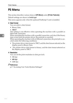 Page 158Printer Features
150
4PS Menu
This section describes various items of [PS Menu] under [Printer Features].
Default settings are shown in bold type.
This menu appears only when the optional PostScript 3 unit is installed.
❖Data Format
You can select a data format.
Binary Data
TBCP
This setting is not effective when operating the machine with a parallel or
EtherTalk connection.
When operating the machine with a parallel connection, and also if the binary
data is sent from the printer driver, the print job...