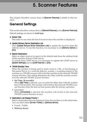 Page 161153
5. Scanner Features
This chapter describes various items of [Scanner Features] available in this ma-
chine.
General Settings
This section describes various items of [General Features] under [Scanner Features].
Default settings are shown in bold type.
❖Switch Title
Sets index to use when the list of receivers from the machine is displayed.
❖Update Delivery Server Destination List
Press [Update Delivery Server Destination List] to update the receivers from the
delivery server. To use this function, it...