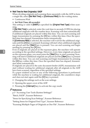 Page 164Scanner Features
156
5
❖Wait Time for Next Original(s): SADF
When dividing originals and scanning them separately with the ADF to form
a single file, select [Set Wait Time] or [Continuous Wait] for the waiting status.
Continuous Wait
Set Wait Time: 60 second(s)
This setting is valid if [SADF] is specified for [Original Feed Type] when scan-
ning.
If [Set Wait Time] is selected, enter the wait time in seconds (3-999) for placing
additional originals with the number keys. Scanning will start...