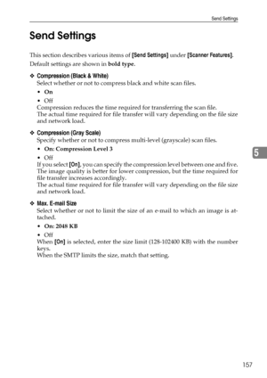 Page 165Send Settings
157
5 Send Settings
This section describes various items of [Send Settings] under [Scanner Features].
Default settings are shown in bold type.
❖Compression (Black & White)
Select whether or not to compress black and white scan files.
On
Off
Compression reduces the time required for transferring the scan file.
The actual time required for file transfer will vary depending on the file size
and network load.
❖Compression (Gray Scale)
Specify whether or not to compress multi-level (grayscale)...